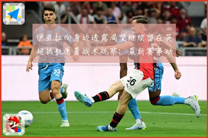 伊劳拉向身边透露渴望继续留在英超执教愿景战术观察：最新赛事动态与深度分析