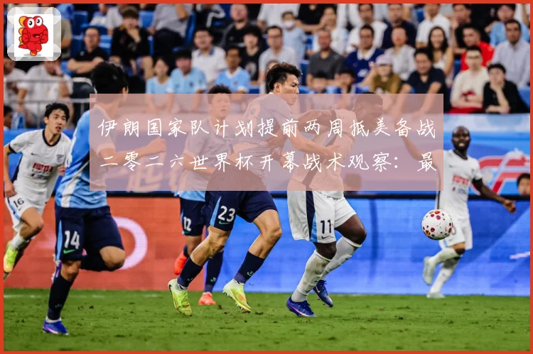 伊朗国家队计划提前两周抵美备战二零二六世界杯开幕战术观察：最新赛事动态与深度分析