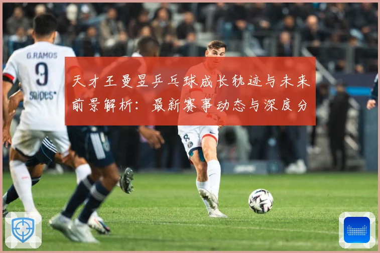 天才王曼昱乒乓球成长轨迹与未来前景解析：最新赛事动态与深度分析