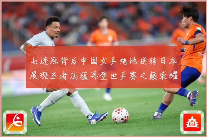 七连冠背后中国女乒绝地逆转日本展现王者底蕴再登世乒赛之巅荣耀赛场解读：最新赛事动态与深度分析