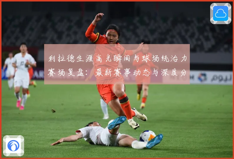利拉德生涯高光瞬间与球场统治力赛场复盘：最新赛事动态与深度分析