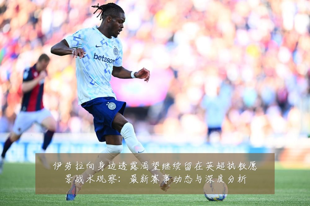 伊劳拉向身边透露渴望继续留在英超执教愿景战术观察:最新赛事动态与深度分析