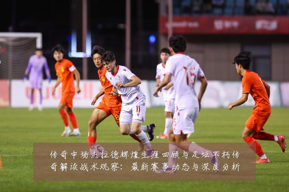 传奇中场杰拉德辉煌生涯回顾与足坛不朽传奇解读战术观察:最新赛事动态与深度分析